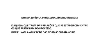NORMA JURÍDICA PROCESSUAL (INSTRUMENTAIS)
É AQUELA QUE TRATA DAS RELAÇÕES QUE SE ESTABELECEM ENTRE
OS QUE PARTICIPAM DO PROCESSO.
DISCIPLINAM A APLICAÇÃO DAS NORMAS SUBSTANCIAIS.
 