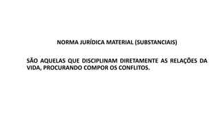 NORMA JURÍDICA MATERIAL (SUBSTANCIAIS)
SÃO AQUELAS QUE DISCIPLINAM DIRETAMENTE AS RELAÇÕES DA
VIDA, PROCURANDO COMPOR OS CONFLITOS.
 