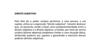 DIREITO SUBJETIVO
Pelo fato de o poder sempre pertencer a uma pessoa, a um
sujeito, utiliza-se a expressão “direito subjetivo”. Convém destacar
que, no presente, tende a haver uma complementaridade entre o
direito subjetivo e o direito objetivo: o Estado, por meio da norma
jurídica (direito objetivo) estabelece limites a uma situação fática,
atribuindo poderes aos sujeitos e garantindo o exercício desses
poderes (direito subjetivo).
 