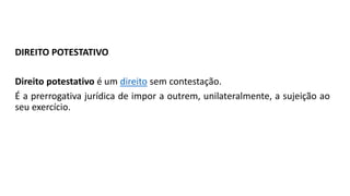 DIREITO POTESTATIVO
Direito potestativo é um direito sem contestação.
É a prerrogativa jurídica de impor a outrem, unilateralmente, a sujeição ao
seu exercício.
 