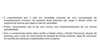 • É inquestionável que a vida em sociedade necessita de uma normatização do
comportamento humano. Foi partindo desta premissa que surgiu o direito como um
conjunto de normas que regula a vida em sociedade.
• Porém, necessitamos não só de uma norma, mas fundamentalmente de sua correta
aplicabilidade.
• Para o cumprimento desta árdua tarefa o Estado utiliza o Direito Processual, através do
processo, pois é este um instrumento de atuação do direito material, capaz de solucionar
um conflito de interesses estabelecidos entre as partes.
 