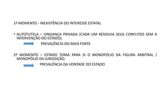1º MOMENTO - INEXISTÊNCIA DO INTERESSE ESTATAL
• AUTOTUTELA – VINGANÇA PRIVADA (CADA UM RESOLVIA SEUS CONFLITOS SEM A
INTERVENÇÃO DO ESTADO).
PREVALÊNCIA DO MAIS FORTE
2º MOMENTO – ESTADO TOMA PARA SI O MONOPÓLIO DA FIGURA ARBITRAL /
MONOPÓLIO DA JURISDIÇÃO.
PREVALÊNCIA DA VONTADE DO ESTADO
 