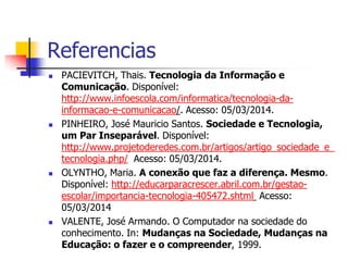 Referencias
 PACIEVITCH, Thais. Tecnologia da Informação e
Comunicação. Disponível:
http://www.infoescola.com/informatica/tecnologia-da-
informacao-e-comunicacao/. Acesso: 05/03/2014.
 PINHEIRO, José Mauricio Santos. Sociedade e Tecnologia,
um Par Inseparável. Disponível:
http://www.projetoderedes.com.br/artigos/artigo_sociedade_e_
tecnologia.php/ Acesso: 05/03/2014.
 OLYNTHO, Maria. A conexão que faz a diferença. Mesmo.
Disponível: http://educarparacrescer.abril.com.br/gestao-
escolar/importancia-tecnologia-405472.shtml Acesso:
05/03/2014
 VALENTE, José Armando. O Computador na sociedade do
conhecimento. In: Mudanças na Sociedade, Mudanças na
Educação: o fazer e o compreender, 1999.
 