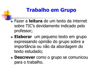 Trabalho em Grupo
 Fazer a leitura de um texto da internet
sobre TIC’s devidamente indicado pelo
professor;
 Elaborar um pequeno texto em grupo
expressando opinião do grupo sobre a
importância ou não da abordagem do
texto estudado;
 Descrever como o grupo se comunicou
para o trabalho.
 