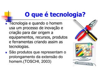 O que é tecnologia?
 Tecnologia e quando o homem
usa um processo de inovação e
criação para dar origem a
equipamentos, recursos, produtos
e ferramentas criando assim as
tecnologias.
 São produtos que representam o
prolongamento da extensão do
homem.(TOSCHI, 2003)
 