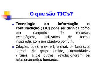 O que são TIC’s?
 Tecnologia da informação e
comunicação (TIC) pode ser definida como
um conjunto de recursos
tecnológicos, utilizados de forma
integrada, com um objetivo comum.
 Criações como o e-mail, o chat, os fóruns, a
agenda de grupo online, comunidades
virtuais, entre outros, revolucionaram os
relacionamentos humanos.
 