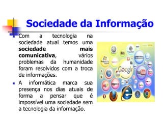 Sociedade da Informação
 Com a tecnologia na
sociedade atual temos uma
sociedade mais
comunicativa, vários
problemas da humanidade
foram resolvidos com a troca
de informações.
 A informática marca sua
presença nos dias atuais de
forma a pensar que é
impossível uma sociedade sem
a tecnologia da informação.
 