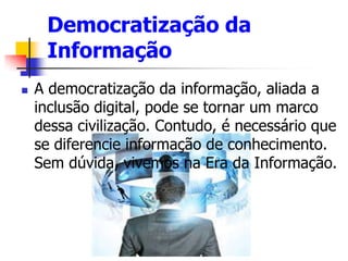 Democratização da
Informação
 A democratização da informação, aliada a
inclusão digital, pode se tornar um marco
dessa civilização. Contudo, é necessário que
se diferencie informação de conhecimento.
Sem dúvida, vivemos na Era da Informação.
 