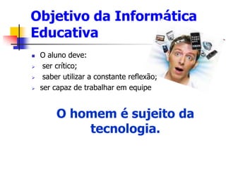 Objetivo da Informática
Educativa
 O aluno deve:
 ser crítico;
 saber utilizar a constante reflexão;
 ser capaz de trabalhar em equipe
O homem é sujeito da
tecnologia.
 
