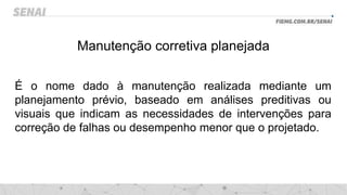 Manutenção corretiva planejada
É o nome dado à manutenção realizada mediante um
planejamento prévio, baseado em análises preditivas ou
visuais que indicam as necessidades de intervenções para
correção de falhas ou desempenho menor que o projetado.
 
