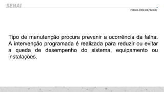 Tipo de manutenção procura prevenir a ocorrência da falha.
A intervenção programada é realizada para reduzir ou evitar
a queda de desempenho do sistema, equipamento ou
instalações.
 