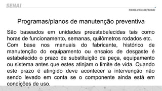 Programas/planos de manutenção preventiva
São baseados em unidades preestabelecidas tais como
horas de funcionamento, semanas, quilômetros rodados etc.
Com base nos manuais do fabricante, histórico de
manutenção do equipamento ou ensaios de desgaste é
estabelecido o prazo de substituição da peça, equipamento
ou sistema antes que estes atinjam o limite de vida. Quando
este prazo é atingido deve acontecer a intervenção não
sendo levado em conta se o componente ainda está em
condições de uso.
 