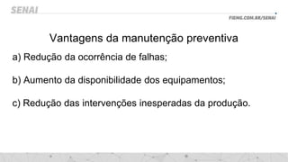 Vantagens da manutenção preventiva
a) Redução da ocorrência de falhas;
b) Aumento da disponibilidade dos equipamentos;
c) Redução das intervenções inesperadas da produção.
 