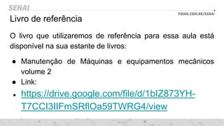 Livro de referência
O livro que utilizaremos de referência para essa aula está
disponível na sua estante de livros:
● Manutenção de Máquinas e equipamentos mecânicos
volume 2
● Link:
● https://drive.google.com/file/d/1bIZ873YH-
T7CCI3IIFmSRflOa59TWRG4/view
 