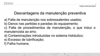Desvantagens da manutenção preventiva
a) Falta de manutenção nos sobressalentes usados;
b) Danos nas partidas e paradas do equipamento;
c) Falta de procedimentos de manutenção, o que induz o
manutencista ao erro;
d) Contaminações introduzidas no sistema hidráulico;
e) Excesso de lubrificação;
f) Falha humana.
 