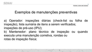 Exemplos de manutenções preventivas
a) Operador: inspeções diárias (check-list ou folha de
inspeção), lista sumária de itens a serem verificados;
inspeções de pré-uso (IPU);
b) Mantenedor: plano técnico de inspeção ou quando
executa uma manutenção corretiva, rondas ou
rotas de inspeção física;
 