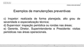 Exemplos de manutenções preventivas
c) Inspetor: realizada de forma planejada, alto grau de
severidade e especialização técnica;
d) Supervisor: inspeção periódica ou rondas nas áreas;
e) Gerente, Diretor, Superintendente e Presidente: visitas
periódicas nas áreas operacionais.
 