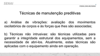 Técnicas de manutenção preditivas
a) Análise de vibrações: avaliação dos movimentos
oscilatórios de corpos e às forças que lhes são associadas;
b) Técnicas não intrusivas: são técnicas utilizadas para
garantir a integridade estrutural dos equipamentos, sem a
necessidade de abri-los. Atualmente, estas técnicas são
aplicadas com o equipamento ainda em operação.
 
