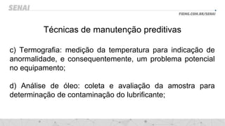 Técnicas de manutenção preditivas
c) Termografia: medição da temperatura para indicação de
anormalidade, e consequentemente, um problema potencial
no equipamento;
d) Análise de óleo: coleta e avaliação da amostra para
determinação de contaminação do lubrificante;
 