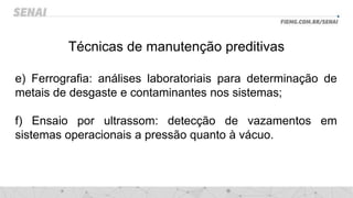 Técnicas de manutenção preditivas
e) Ferrografia: análises laboratoriais para determinação de
metais de desgaste e contaminantes nos sistemas;
f) Ensaio por ultrassom: detecção de vazamentos em
sistemas operacionais a pressão quanto à vácuo.
 
