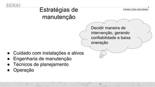 Estratégias de
manutenção
● Cuidado com instalações e ativos
● Engenharia de manutenção
● Técnicos de planejamento
● Operação
Decidir maneira de
intervenção, gerando
confiabilidade e baixa
oneração
 