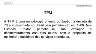 TPM
A TPM é uma metodologia oriunda do Japão na década de
70 e apresentada no Brasil pela primeira vez em 1986. Nos
Estados Unidos percebeu-se sua evolução e
desmembramento aos dias atuais, com o propósito de
melhorar a qualidade dos serviços e produtos.
 