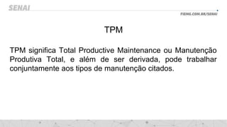 TPM
TPM significa Total Productive Maintenance ou Manutenção
Produtiva Total, e além de ser derivada, pode trabalhar
conjuntamente aos tipos de manutenção citados.
 