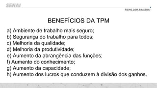 BENEFÍCIOS DA TPM
a) Ambiente de trabalho mais seguro;
b) Segurança do trabalho para todos;
c) Melhoria da qualidade;
d) Melhoria da produtividade;
e) Aumento da abrangência das funções;
f) Aumento do conhecimento;
g) Aumento da capacidade;
h) Aumento dos lucros que conduzem à divisão dos ganhos.
 