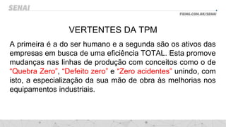 VERTENTES DA TPM
A primeira é a do ser humano e a segunda são os ativos das
empresas em busca de uma eficiência TOTAL. Esta promove
mudanças nas linhas de produção com conceitos como o de
“Quebra Zero”, “Defeito zero” e “Zero acidentes” unindo, com
isto, a especialização da sua mão de obra às melhorias nos
equipamentos industriais.
 