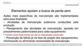 Elementos apoiam a busca da perda zero
Ações mais específicas da manutenção são implementadas
para essa finalidade:
– Atividades de manutenção autônoma conduzidas pela
produção
– Planejamento das atividades de manutenção, apoiado em
procedimentos padronizados para cada equipamento:
• Tomam como base tempo de uso ou degradação observada
– Prevenção de falhas já na fase de projeto dos equipamentos,
minimizando ou eliminando necessidade de manutenção.
 