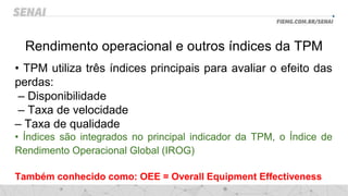 Rendimento operacional e outros índices da TPM
• TPM utiliza três índices principais para avaliar o efeito das
perdas:
– Disponibilidade
– Taxa de velocidade
– Taxa de qualidade
• Índices são integrados no principal indicador da TPM, o Índice de
Rendimento Operacional Global (IROG)
Também conhecido como: OEE = Overall Equipment Effectiveness
 