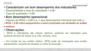 • Caracterizam um bom desempenho dos indicadores:
– Disponibilidade e taxa de velocidade > 0,90
– Taxa de qualidade > 0,99
• Bom desempenho operacional:
– Valores de IROG > 0,85 (i.e. > que desempenho individual dos indic.):
• IROG < 0,85 indica equipamentos a serem priorizados nas atividades de análise
e melhoria
• Observações:
– IROG e indicadores são índices relativos, podendo ser calculados para
qualquer período de tempo (e.g. mês, semana, ano)
– Em função de seu caráter relativo, IROG pode ser empregado para avaliar
equipamento, conjunto de equiptos ou linha de produção
 