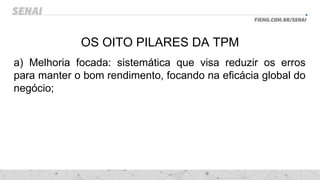 OS OITO PILARES DA TPM
a) Melhoria focada: sistemática que visa reduzir os erros
para manter o bom rendimento, focando na eficácia global do
negócio;
 