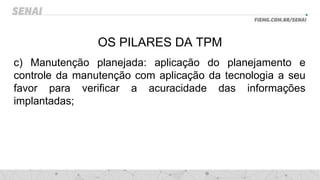 OS PILARES DA TPM
c) Manutenção planejada: aplicação do planejamento e
controle da manutenção com aplicação da tecnologia a seu
favor para verificar a acuracidade das informações
implantadas;
 
