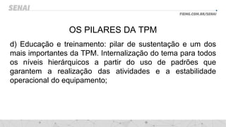 OS PILARES DA TPM
d) Educação e treinamento: pilar de sustentação e um dos
mais importantes da TPM. Internalização do tema para todos
os níveis hierárquicos a partir do uso de padrões que
garantem a realização das atividades e a estabilidade
operacional do equipamento;
 