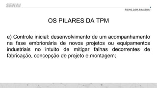 OS PILARES DA TPM
e) Controle inicial: desenvolvimento de um acompanhamento
na fase embrionária de novos projetos ou equipamentos
industriais no intuito de mitigar falhas decorrentes de
fabricação, concepção de projeto e montagem;
 