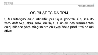 OS PILARES DA TPM
f) Manutenção da qualidade: pilar que prioriza a busca do
zero defeito,quebra zero, ou seja, a união das ferramentas
da qualidade para atingimento da excelência produtiva de um
ativo;
 