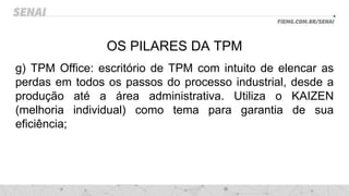OS PILARES DA TPM
g) TPM Office: escritório de TPM com intuito de elencar as
perdas em todos os passos do processo industrial, desde a
produção até a área administrativa. Utiliza o KAIZEN
(melhoria individual) como tema para garantia de sua
eficiência;
 