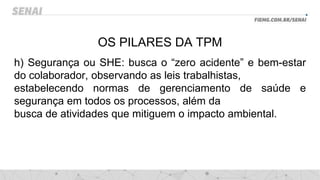 OS PILARES DA TPM
h) Segurança ou SHE: busca o “zero acidente” e bem-estar
do colaborador, observando as leis trabalhistas,
estabelecendo normas de gerenciamento de saúde e
segurança em todos os processos, além da
busca de atividades que mitiguem o impacto ambiental.
 