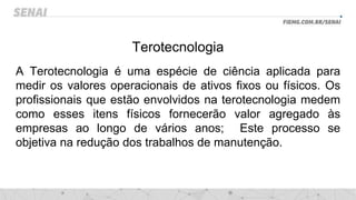 Terotecnologia
A Terotecnologia é uma espécie de ciência aplicada para
medir os valores operacionais de ativos fixos ou físicos. Os
profissionais que estão envolvidos na terotecnologia medem
como esses itens físicos fornecerão valor agregado às
empresas ao longo de vários anos; Este processo se
objetiva na redução dos trabalhos de manutenção.
 