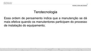 Terotecnologia
Essa ordem de pensamento indica que a manutenção se dá
mais efetiva quando os manutentores participam do processo
de instalação do equipamento;
 