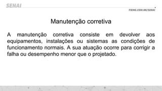 Manutenção corretiva
A manutenção corretiva consiste em devolver aos
equipamentos, instalações ou sistemas as condições de
funcionamento normais. A sua atuação ocorre para corrigir a
falha ou desempenho menor que o projetado.
 