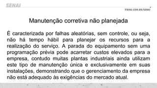 Manutenção corretiva não planejada
É caracterizada por falhas aleatórias, sem controle, ou seja,
não há tempo hábil para planejar os recursos para a
realização do serviço. A parada do equipamento sem uma
programação prévia pode acarretar custos elevados para a
empresa, contudo muitas plantas industriais ainda utilizam
este tipo de manutenção única e exclusivamente em suas
instalações, demonstrando que o gerenciamento da empresa
não está adequado às exigências do mercado atual.
 