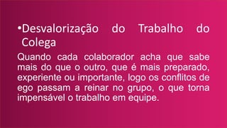 •Desvalorização do Trabalho do
Colega
Quando cada colaborador acha que sabe
mais do que o outro, que é mais preparado,
experiente ou importante, logo os conflitos de
ego passam a reinar no grupo, o que torna
impensável o trabalho em equipe.
 