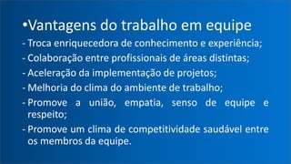 •Vantagens do trabalho em equipe
- Troca enriquecedora de conhecimento e experiência;
- Colaboração entre profissionais de áreas distintas;
- Aceleração da implementação de projetos;
- Melhoria do clima do ambiente de trabalho;
- Promove a união, empatia, senso de equipe e
respeito;
- Promove um clima de competitividade saudável entre
os membros da equipe.
 