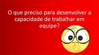 ?
O que preciso para desenvolver a
capacidade de trabalhar em
equipe?
 