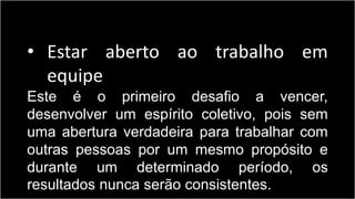 • Estar aberto ao trabalho em
equipe
Este é o primeiro desafio a vencer,
desenvolver um espírito coletivo, pois sem
uma abertura verdadeira para trabalhar com
outras pessoas por um mesmo propósito e
durante um determinado período, os
resultados nunca serão consistentes.
 