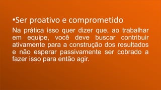 •Ser proativo e comprometido
Na prática isso quer dizer que, ao trabalhar
em equipe, você deve buscar contribuir
ativamente para a construção dos resultados
e não esperar passivamente ser cobrado a
fazer isso para então agir.
 