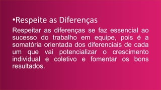 •Respeite as Diferenças
Respeitar as diferenças se faz essencial ao
sucesso do trabalho em equipe, pois é a
somatória orientada dos diferenciais de cada
um que vai potencializar o crescimento
individual e coletivo e fomentar os bons
resultados.
 