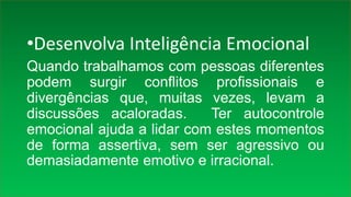•Desenvolva Inteligência Emocional
Quando trabalhamos com pessoas diferentes
podem surgir conflitos profissionais e
divergências que, muitas vezes, levam a
discussões acaloradas. Ter autocontrole
emocional ajuda a lidar com estes momentos
de forma assertiva, sem ser agressivo ou
demasiadamente emotivo e irracional.
 